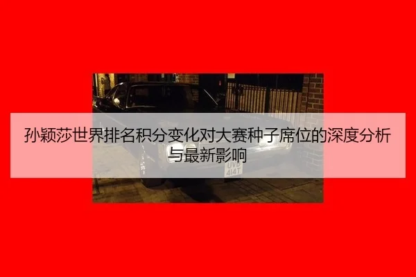 孙颖莎世界排名积分变化对大赛种子席位的深度分析与最新影响